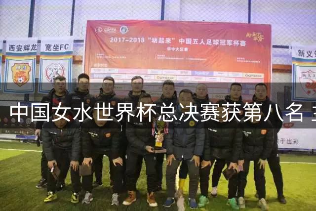 中国女水世界杯总决赛获第八名 主帅总结年轻队伍成长空间