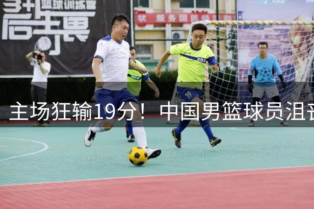 主场狂输19分！中国男篮球员沮丧退场引关注 球迷点评一针见血