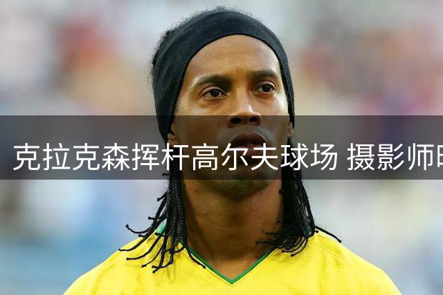 克拉克森挥杆高尔夫球场 摄影师晒照引热议