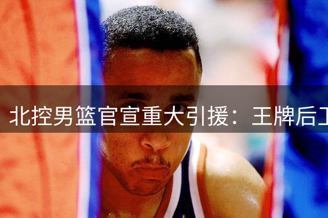 北控男篮官宣重大引援：王牌后卫里勒留队+NBA级内线贾尔斯强势加盟