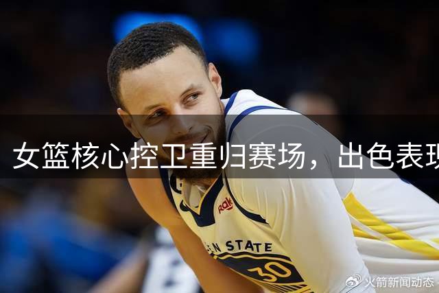 女篮核心控卫重归赛场，出色表现引发首发之争