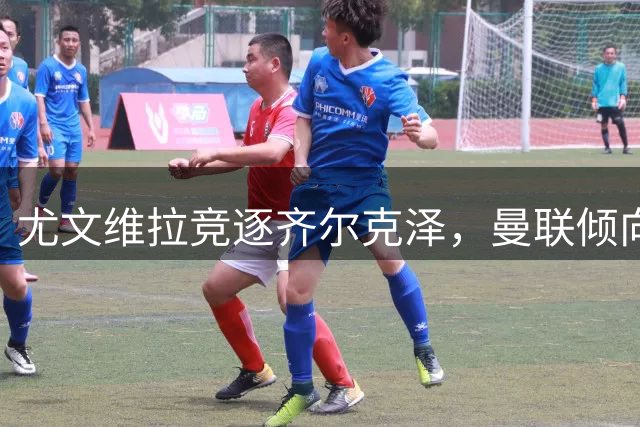 尤文维拉竞逐齐尔克泽，曼联倾向租借离队方案