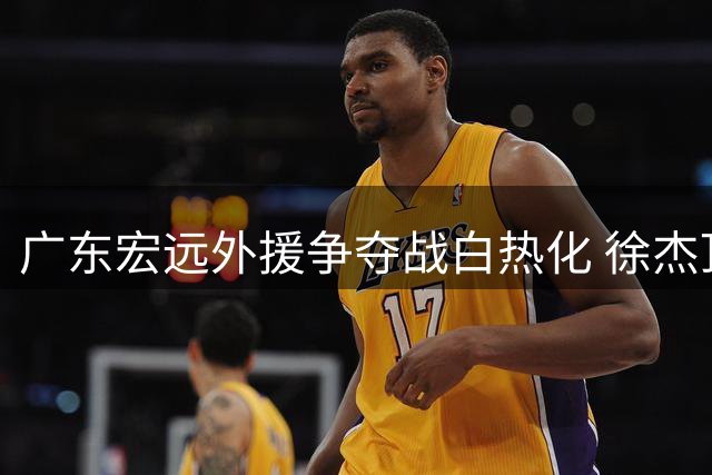 广东宏远外援争夺战白热化 徐杰顶薪悬念即将揭晓