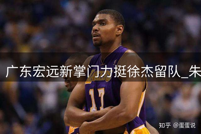 广东宏远新掌门力挺徐杰留队 朱芳雨离任后续工作全部交接完毕