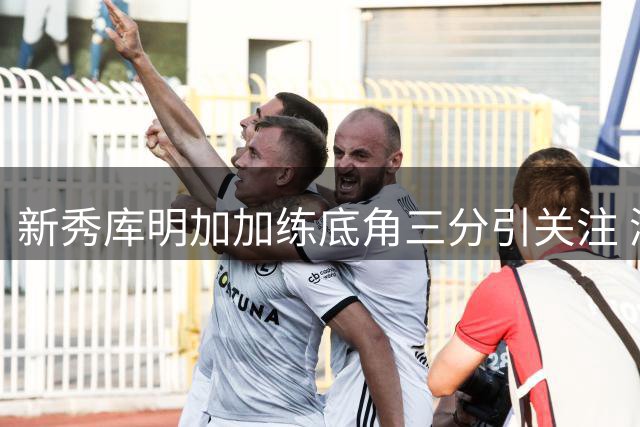 新秀库明加加练底角三分引关注 湖人骑士格局或迎新变数