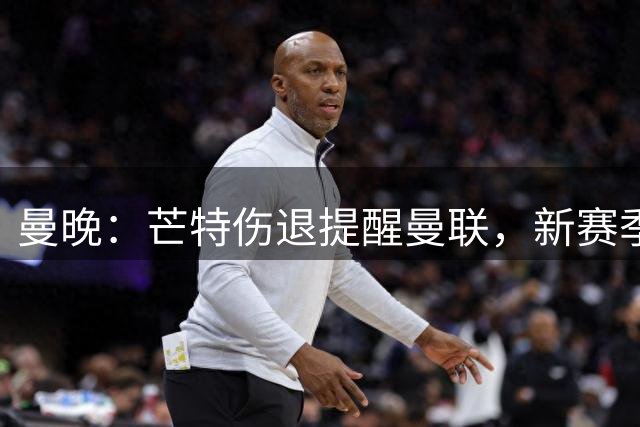 曼晚：芒特伤退提醒曼联，新赛季多线出击仍需补强