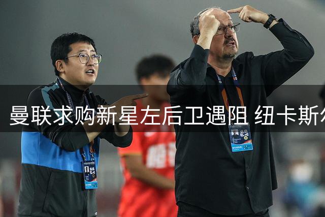 曼联求购新星左后卫遇阻 纽卡斯尔高层强硬表态球员非卖