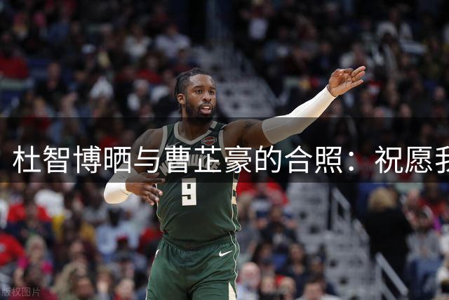 杜智博晒与曹芷豪的合照：祝愿我们会成为自己梦想中的样子