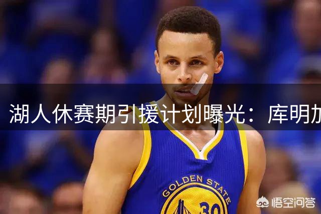 湖人休赛期引援计划曝光：库明加报价存变数 两备选方案浮出水面
