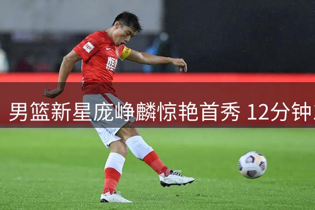 男篮新星庞峥麟惊艳首秀 12分钟13+4展现全能潜质