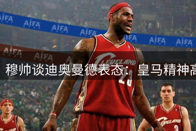 穆帅谈迪奥曼德表态：皇马精神高于个人忠诚