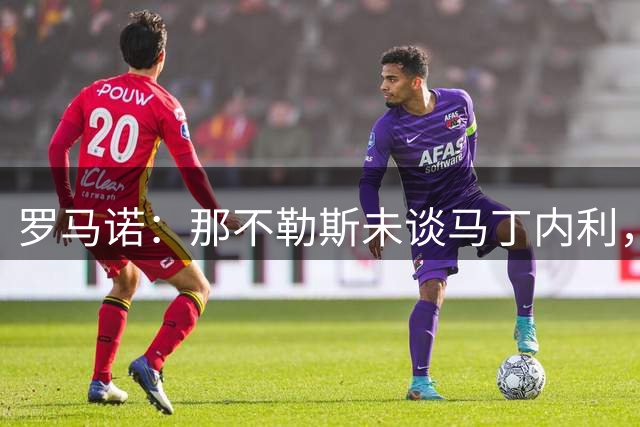 罗马诺：那不勒斯未谈马丁内利，沙特球队报价，枪手要价5000万欧
