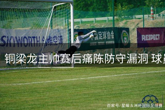 铜梁龙主帅赛后痛陈防守漏洞 球员低级失误致客场完败