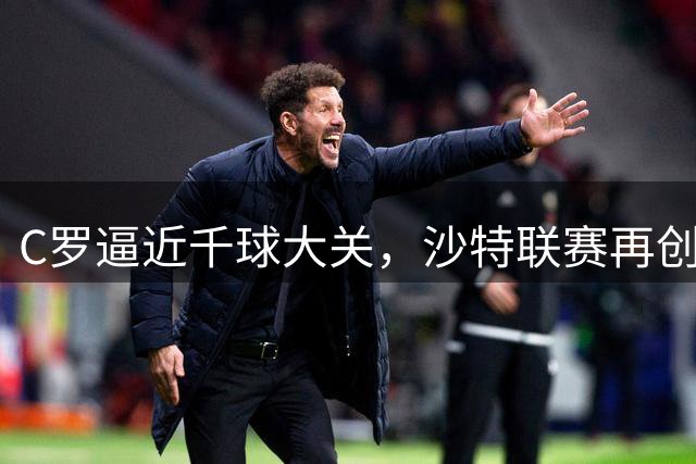 C罗逼近千球大关，沙特联赛再创新纪录