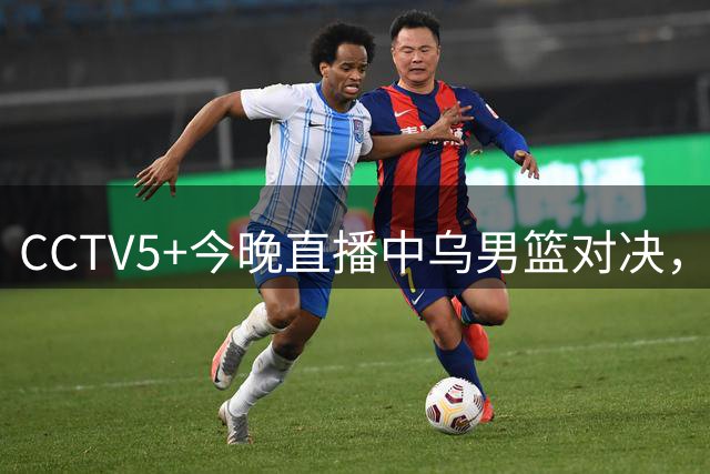 CCTV5+今晚直播中乌男篮对决，胡明轩重返国家队