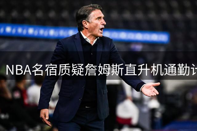 NBA名宿质疑詹姆斯直升机通勤计划：风险太高不现实