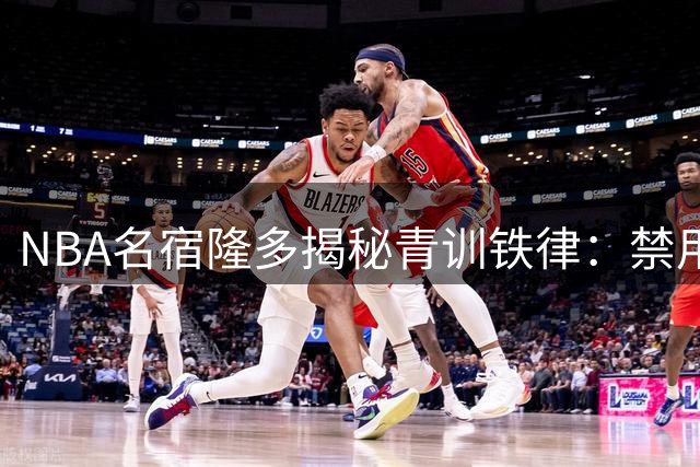NBA名宿隆多揭秘青训铁律：禁用手机早熄灯 录像分析成日常必修课