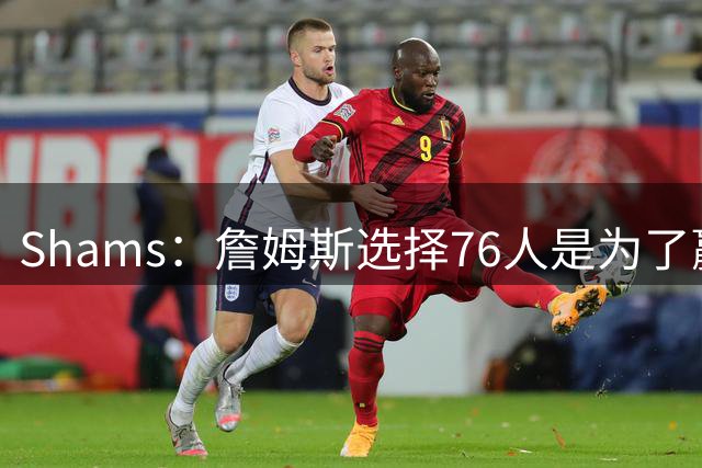 Shams：詹姆斯选择76人是为了赢得总冠军，而非追求历史地位